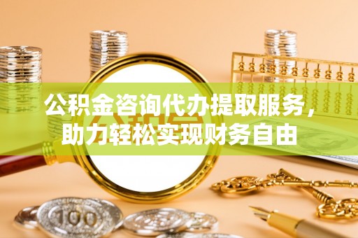 思南公积金咨询代办提取服务，助力轻松实现财务自由