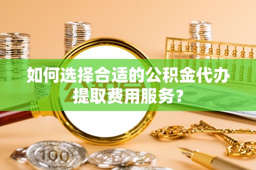 思南如何选择合适的公积金代办提取费用服务？