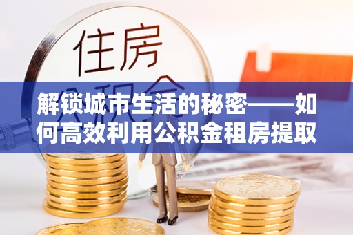 思南解锁城市生活的秘密——如何高效利用公积金租房提取政策优化居住体验