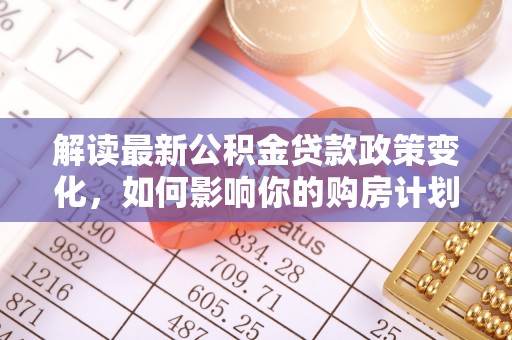 思南解读最新公积金贷款政策变化，如何影响你的购房计划？