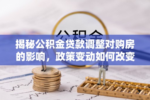 思南揭秘公积金贷款调整对购房的影响，政策变动如何改变你的买房计划