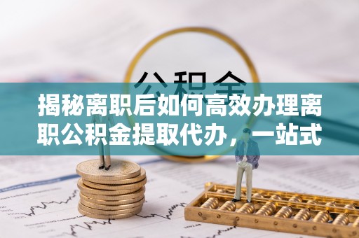 思南揭秘离职后如何高效办理离职公积金提取代办，一站式服务全解析