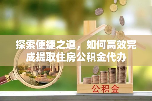 思南探索便捷之道，如何高效完成提取住房公积金代办