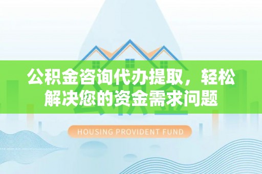 思南公积金咨询代办提取，轻松解决您的资金需求问题