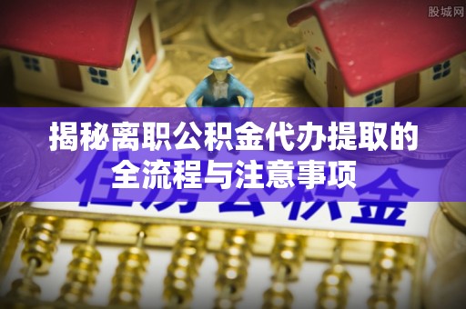 思南揭秘离职公积金代办提取的全流程与注意事项