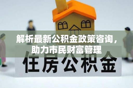 思南解析最新公积金政策咨询，助力市民财富管理