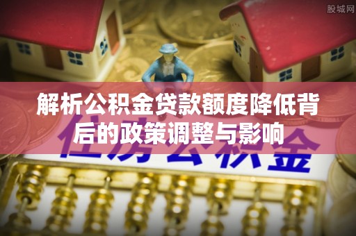 思南解析公积金贷款额度降低背后的政策调整与影响
