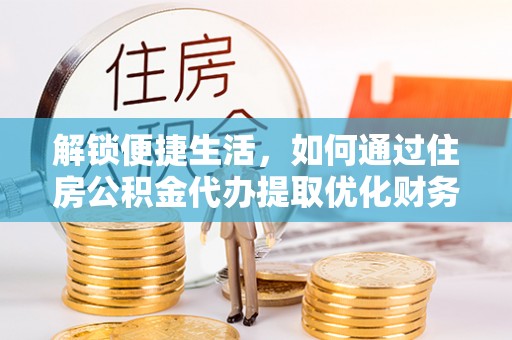 思南解锁便捷生活，如何通过住房公积金代办提取优化财务规划