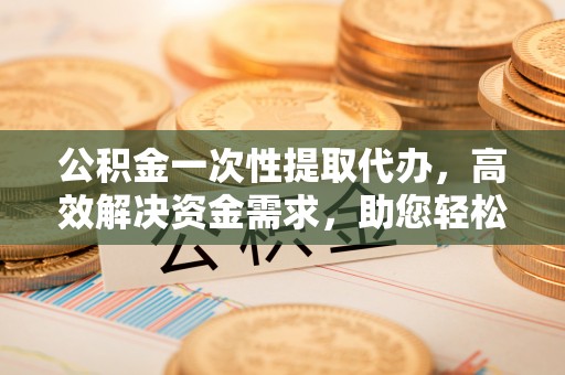 思南公积金一次性提取代办，高效解决资金需求，助您轻松应对生活难题