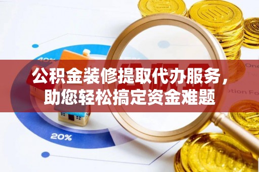 思南公积金装修提取代办服务，助您轻松搞定资金难题