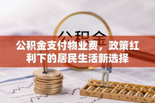 思南公积金支付物业费，政策红利下的居民生活新选择