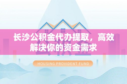 思南长沙公积金代办提取，高效解决你的资金需求