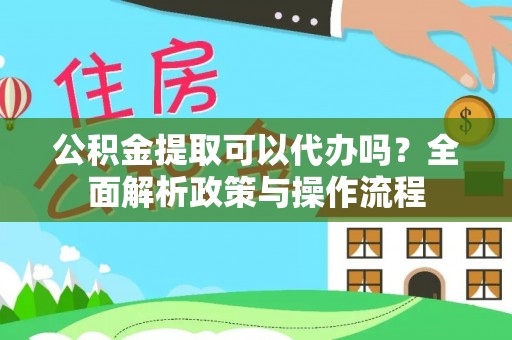 思南公积金提取可以代办吗？全面解析政策与操作流程