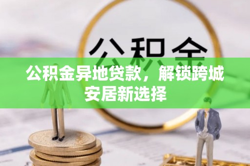 思南公积金异地贷款，解锁跨城安居新选择