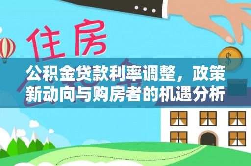 思南公积金贷款利率调整，政策新动向与购房者的机遇分析