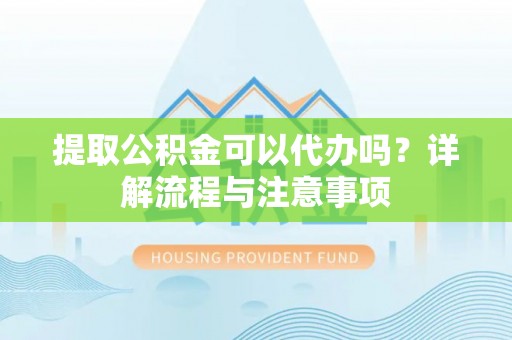 思南提取公积金可以代办吗？详解流程与注意事项
