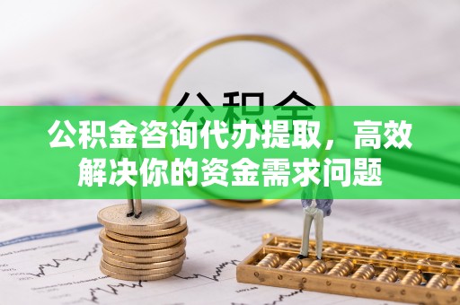 思南公积金咨询代办提取，高效解决你的资金需求问题